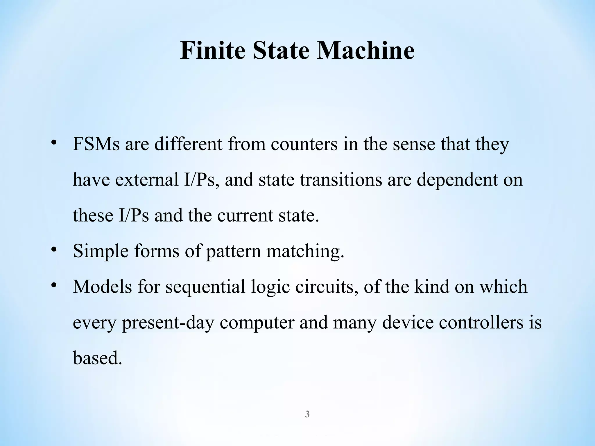 Finite State Machine

• FSMs are different from counters in the sense that they
have external I/Ps, and state transitions are dependent on
these I/Ps and the current state.
• Simple forms of pattern matching.
• Models for sequential logic circuits, of the kind on which
every present-day computer and many device controllers is
based.
3

 