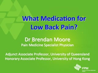 What	
  Medica+on	
  for	
  	
  
Low	
  Back	
  Pain?	
  
Dr	
  Brendan	
  Moore	
  
Pain	
  Medicine	
  Specialist	
  Physician	
  
	
  
Adjunct	
  Associate	
  Professor,	
  University	
  of	
  Queensland	
  
Honorary	
  Associate	
  Professor,	
  University	
  of	
  Hong	
  Kong	
  
 