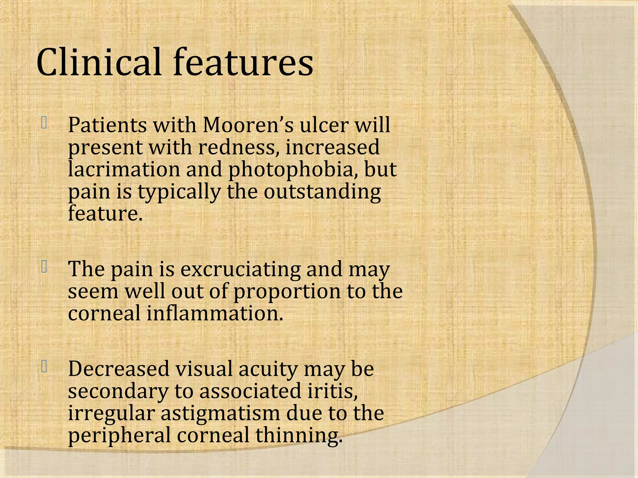 Clinical features 
 Patients with Mooren’s ulcer will 
present with redness, increased 
lacrimation and photophobia, but 
pain is typically the outstanding 
feature. 
 The pain is excruciating and may 
seem well out of proportion to the 
corneal inflammation. 
 Decreased visual acuity may be 
secondary to associated iritis, 
irregular astigmatism due to the 
peripheral corneal thinning. 
 