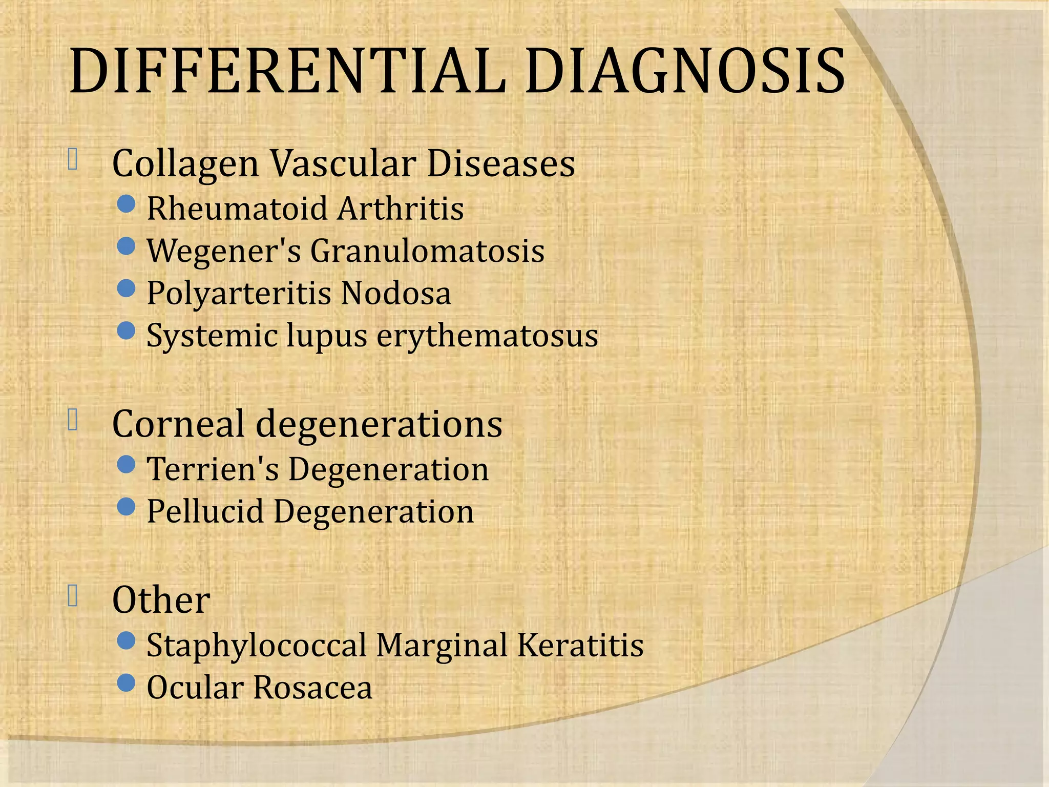 DIFFERENTIAL DIAGNOSIS 
 Collagen Vascular Diseases 
Rheumatoid Arthritis 
Wegener's Granulomatosis 
Polyarteritis Nodosa 
Systemic lupus erythematosus 
 Corneal degenerations 
Terrien's Degeneration 
Pellucid Degeneration 
 Other 
Staphylococcal Marginal Keratitis 
Ocular Rosacea 
 