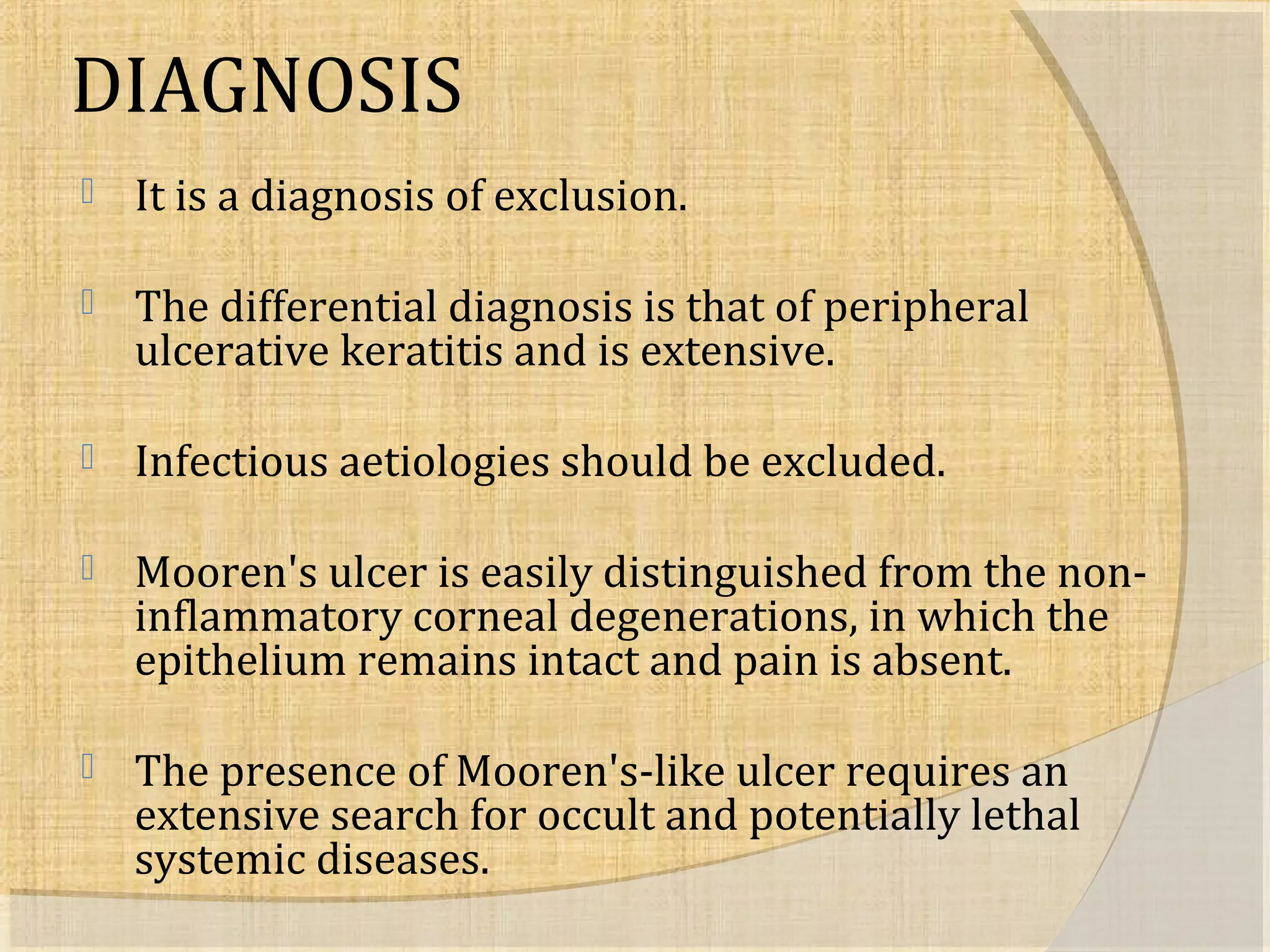 DIAGNOSIS 
 It is a diagnosis of exclusion. 
 The differential diagnosis is that of peripheral 
ulcerative keratitis and is extensive. 
 Infectious aetiologies should be excluded. 
 Mooren's ulcer is easily distinguished from the non-inflammatory 
corneal degenerations, in which the 
epithelium remains intact and pain is absent. 
 The presence of Mooren's-like ulcer requires an 
extensive search for occult and potentially lethal 
systemic diseases. 
 