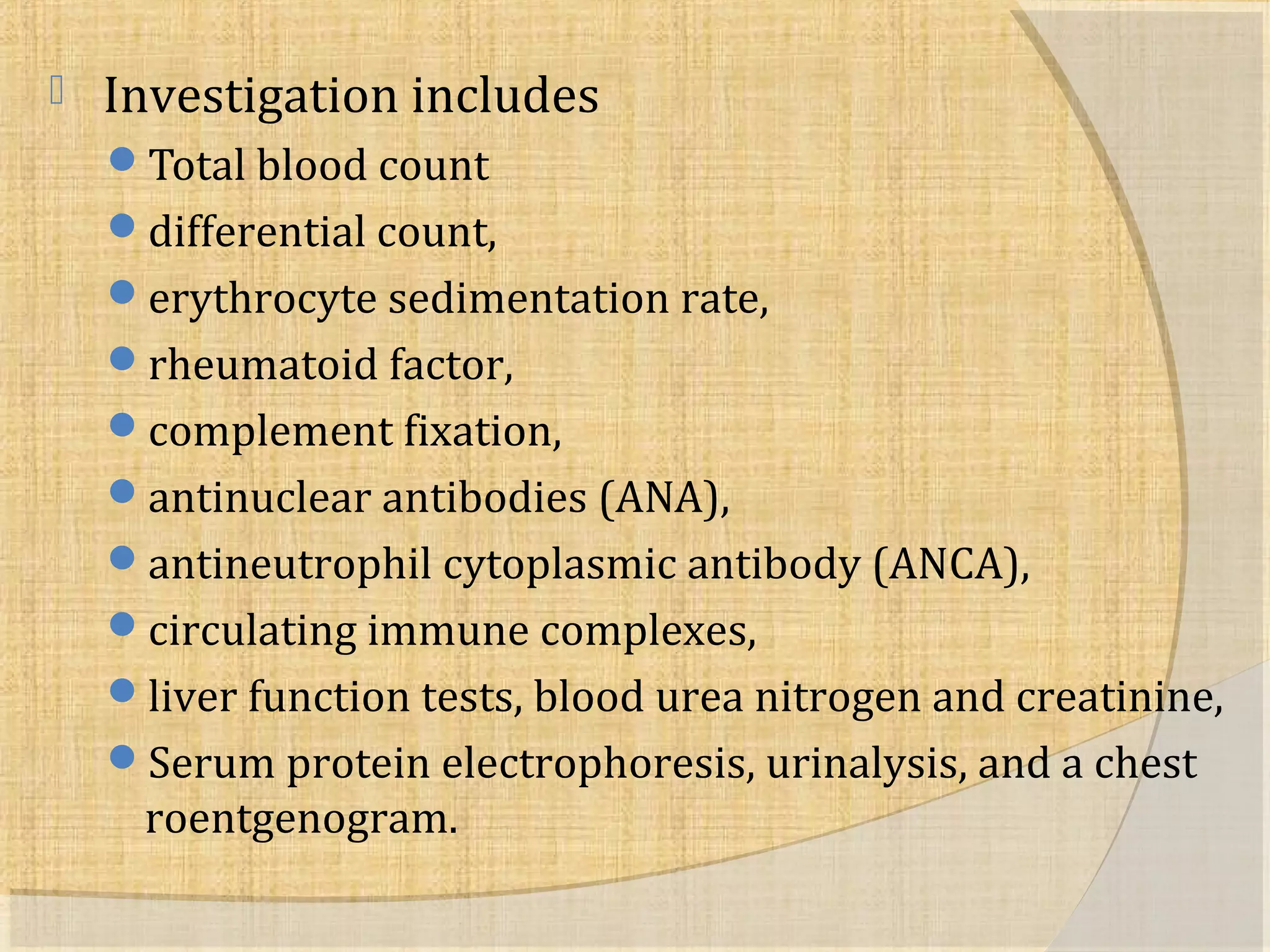  Investigation includes 
Total blood count 
differential count, 
erythrocyte sedimentation rate, 
rheumatoid factor, 
complement fixation, 
antinuclear antibodies (ANA), 
antineutrophil cytoplasmic antibody (ANCA), 
circulating immune complexes, 
liver function tests, blood urea nitrogen and creatinine, 
Serum protein electrophoresis, urinalysis, and a chest 
roentgenogram. 
 