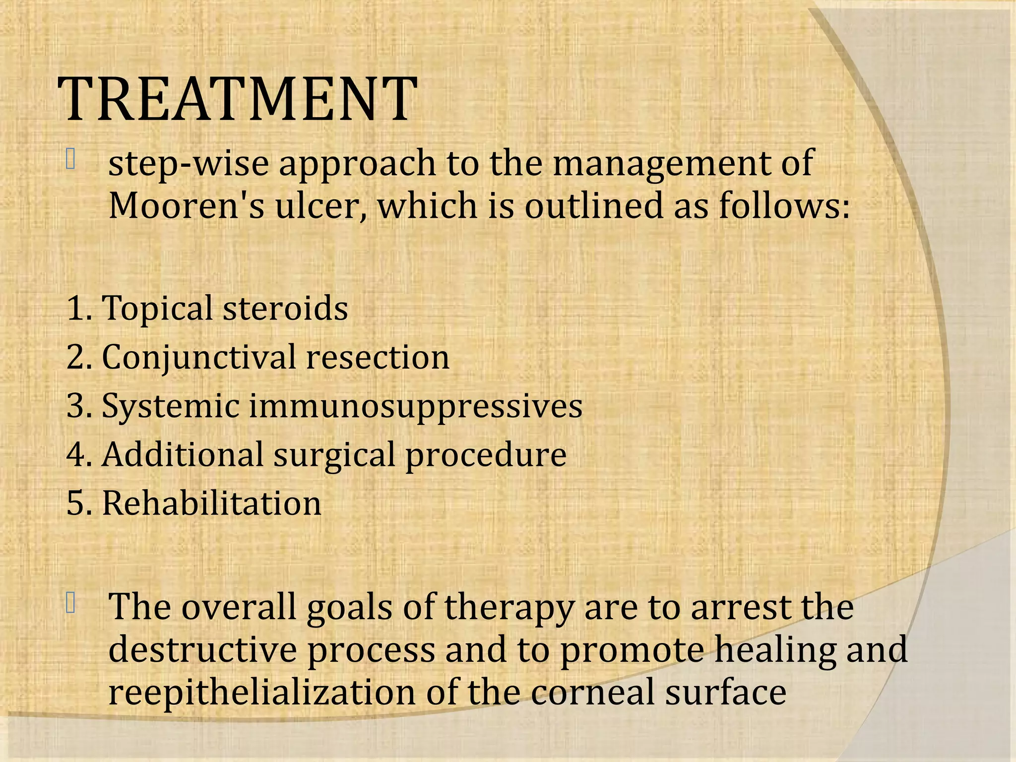 TREATMENT 
 step-wise approach to the management of 
Mooren's ulcer, which is outlined as follows: 
1. Topical steroids 
2. Conjunctival resection 
3. Systemic immunosuppressives 
4. Additional surgical procedure 
5. Rehabilitation 
 The overall goals of therapy are to arrest the 
destructive process and to promote healing and 
reepithelialization of the corneal surface 
 