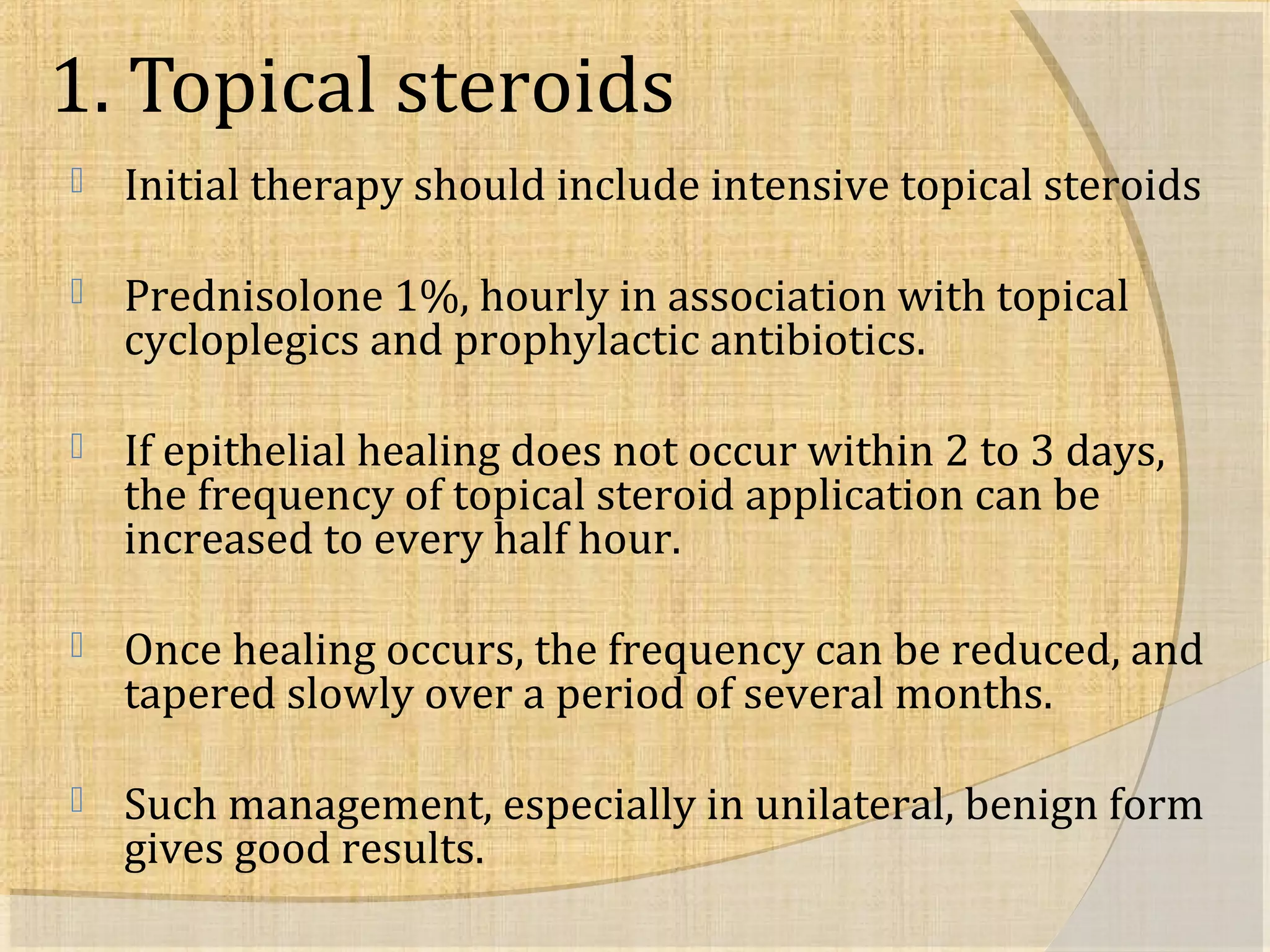 1. Topical steroids 
 Initial therapy should include intensive topical steroids 
 Prednisolone 1%, hourly in association with topical 
cycloplegics and prophylactic antibiotics. 
 If epithelial healing does not occur within 2 to 3 days, 
the frequency of topical steroid application can be 
increased to every half hour. 
 Once healing occurs, the frequency can be reduced, and 
tapered slowly over a period of several months. 
 Such management, especially in unilateral, benign form 
gives good results. 
 