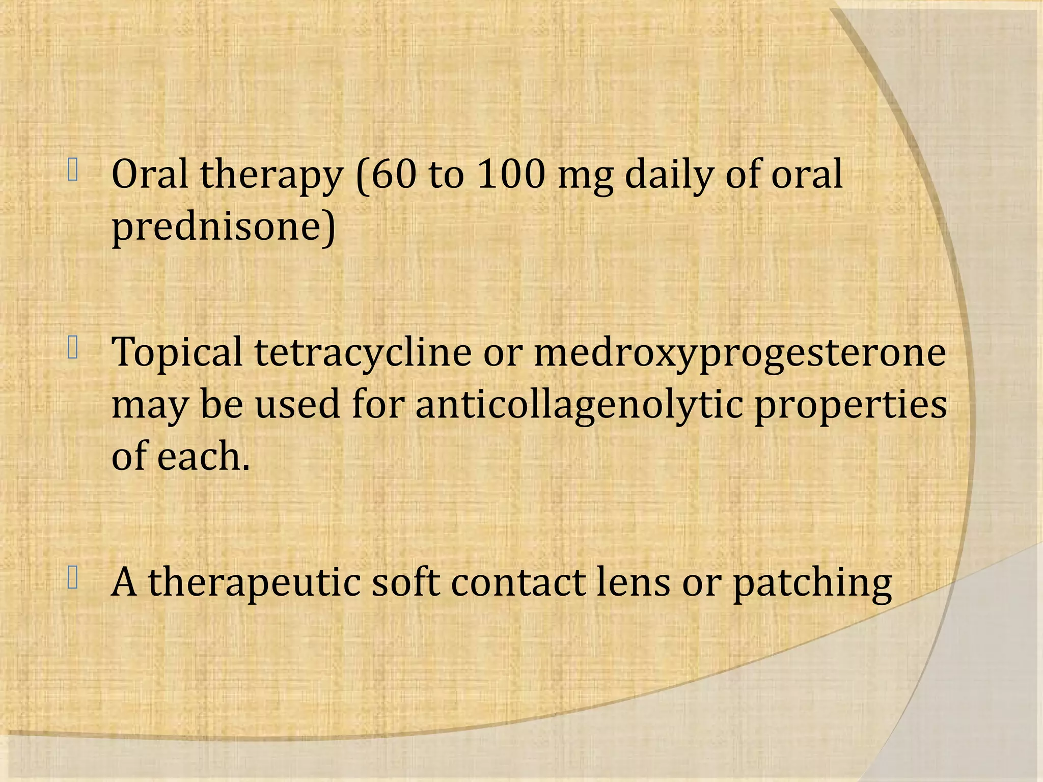  Oral therapy (60 to 100 mg daily of oral 
prednisone) 
 Topical tetracycline or medroxyprogesterone 
may be used for anticollagenolytic properties 
of each. 
 A therapeutic soft contact lens or patching 
 