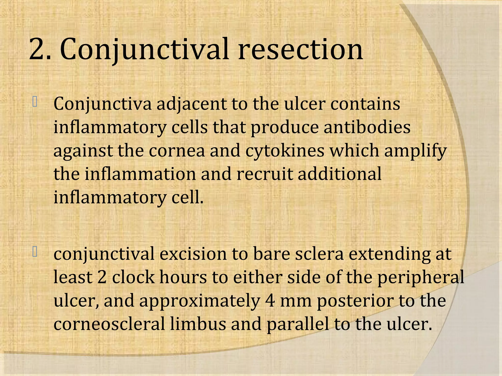 2. Conjunctival resection 
 Conjunctiva adjacent to the ulcer contains 
inflammatory cells that produce antibodies 
against the cornea and cytokines which amplify 
the inflammation and recruit additional 
inflammatory cell. 
 conjunctival excision to bare sclera extending at 
least 2 clock hours to either side of the peripheral 
ulcer, and approximately 4 mm posterior to the 
corneoscleral limbus and parallel to the ulcer. 
 