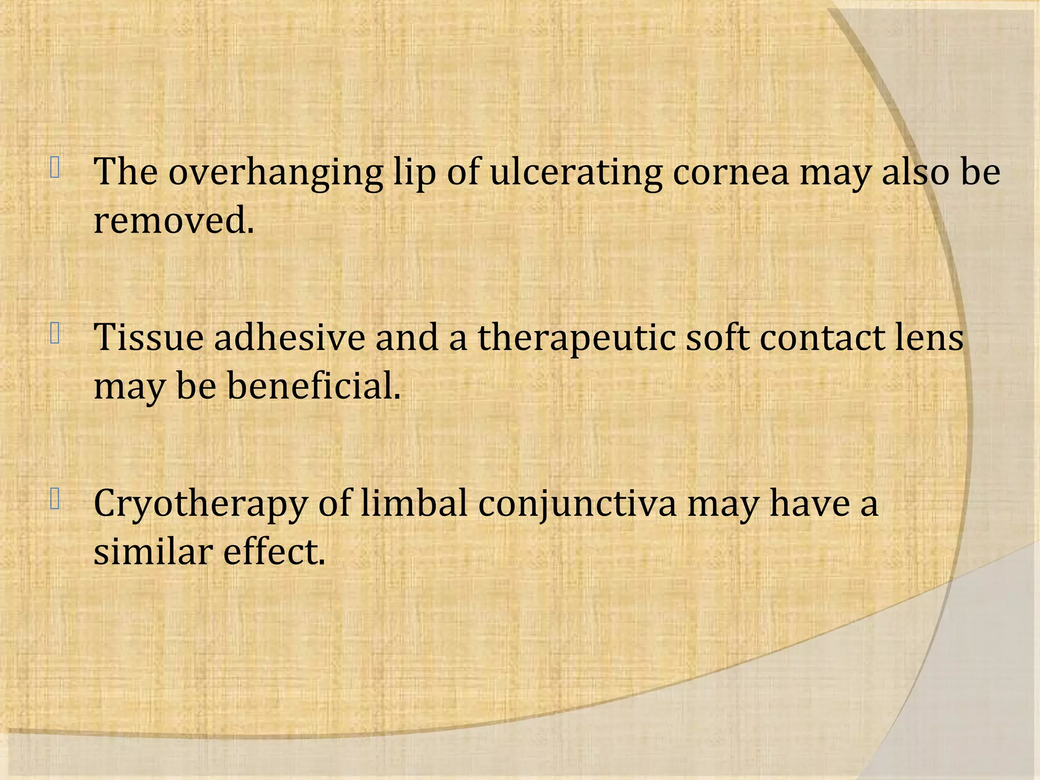  The overhanging lip of ulcerating cornea may also be 
removed. 
 Tissue adhesive and a therapeutic soft contact lens 
may be beneficial. 
 Cryotherapy of limbal conjunctiva may have a 
similar effect. 
 
