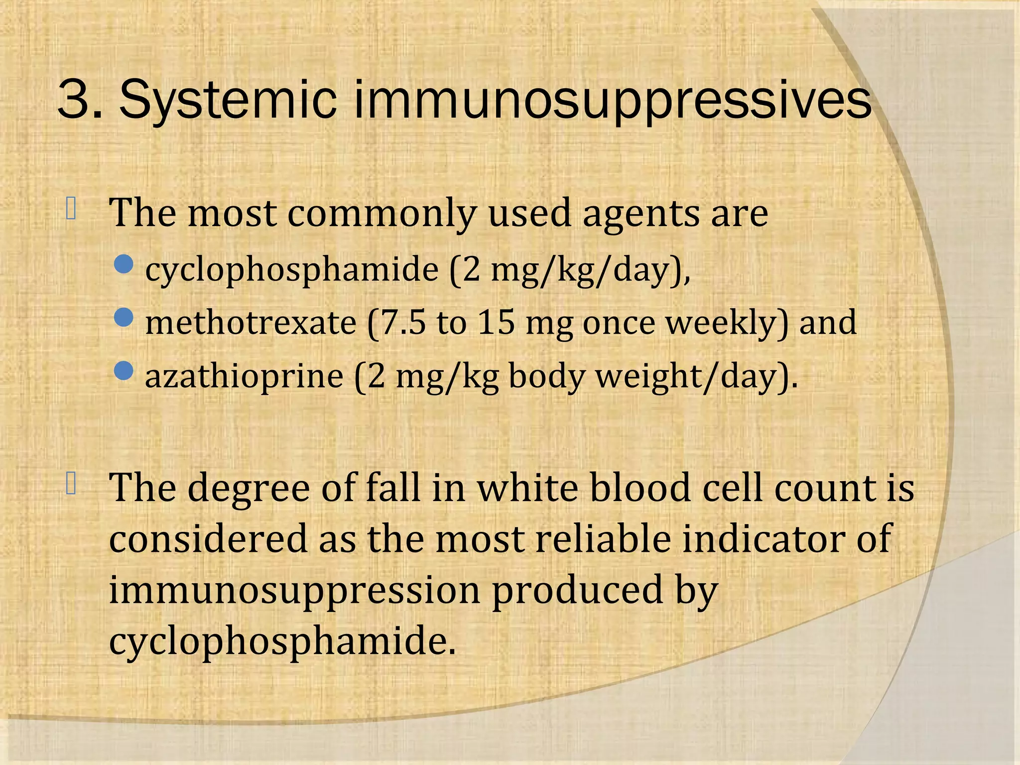 3. Systemic immunosuppressives 
 The most commonly used agents are 
cyclophosphamide (2 mg/kg/day), 
methotrexate (7.5 to 15 mg once weekly) and 
azathioprine (2 mg/kg body weight/day). 
 The degree of fall in white blood cell count is 
considered as the most reliable indicator of 
immunosuppression produced by 
cyclophosphamide. 
 