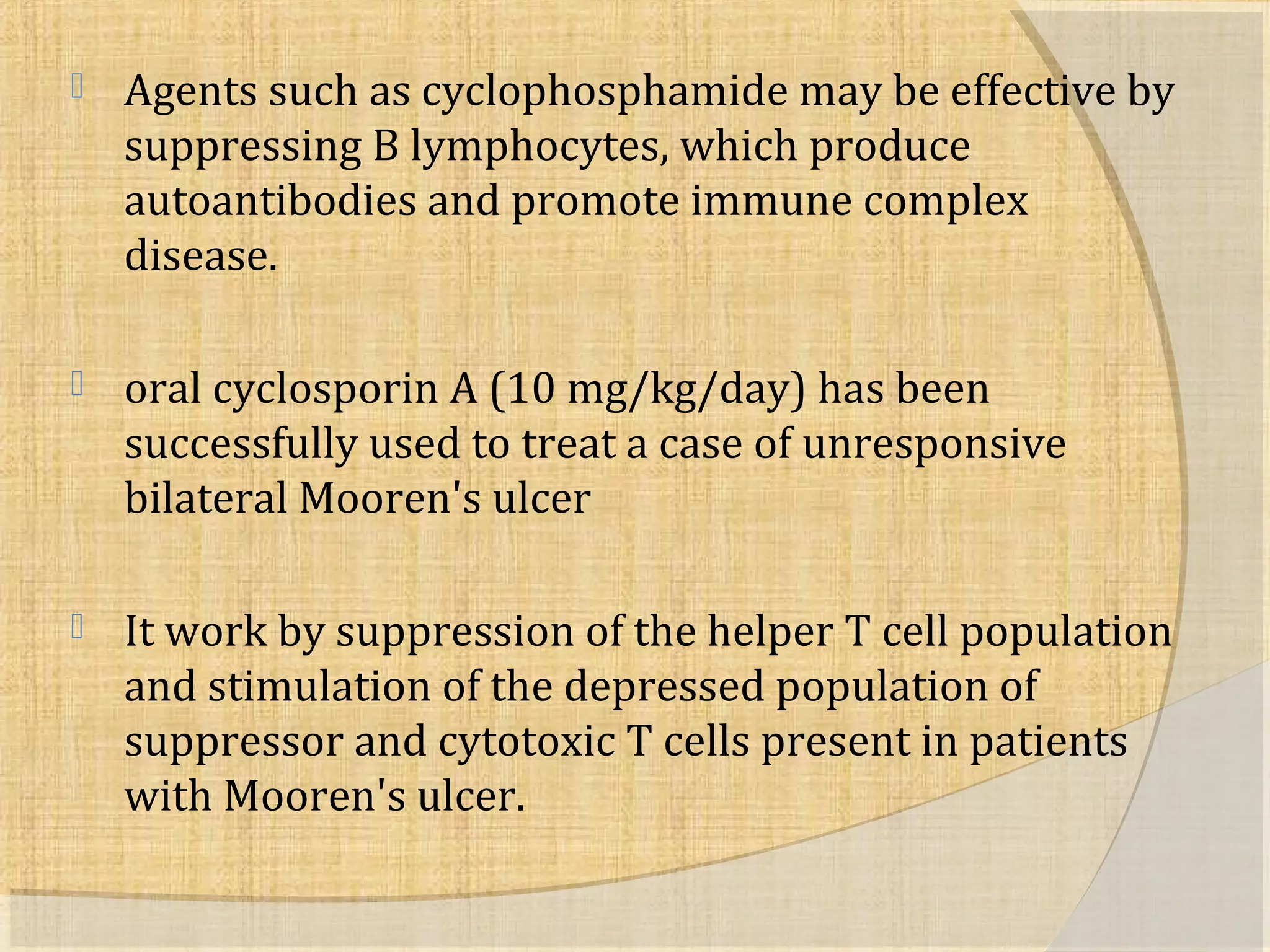  Agents such as cyclophosphamide may be effective by 
suppressing B lymphocytes, which produce 
autoantibodies and promote immune complex 
disease. 
 oral cyclosporin A (10 mg/kg/day) has been 
successfully used to treat a case of unresponsive 
bilateral Mooren's ulcer 
 It work by suppression of the helper T cell population 
and stimulation of the depressed population of 
suppressor and cytotoxic T cells present in patients 
with Mooren's ulcer. 
 