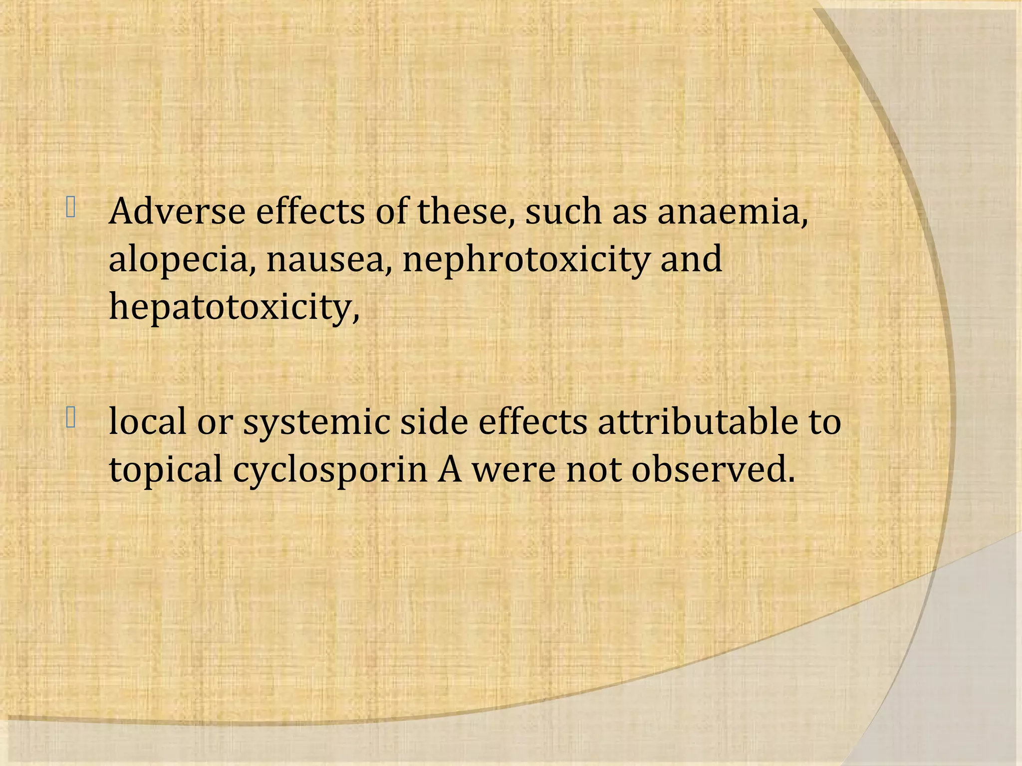  Adverse effects of these, such as anaemia, 
alopecia, nausea, nephrotoxicity and 
hepatotoxicity, 
 local or systemic side effects attributable to 
topical cyclosporin A were not observed. 
 