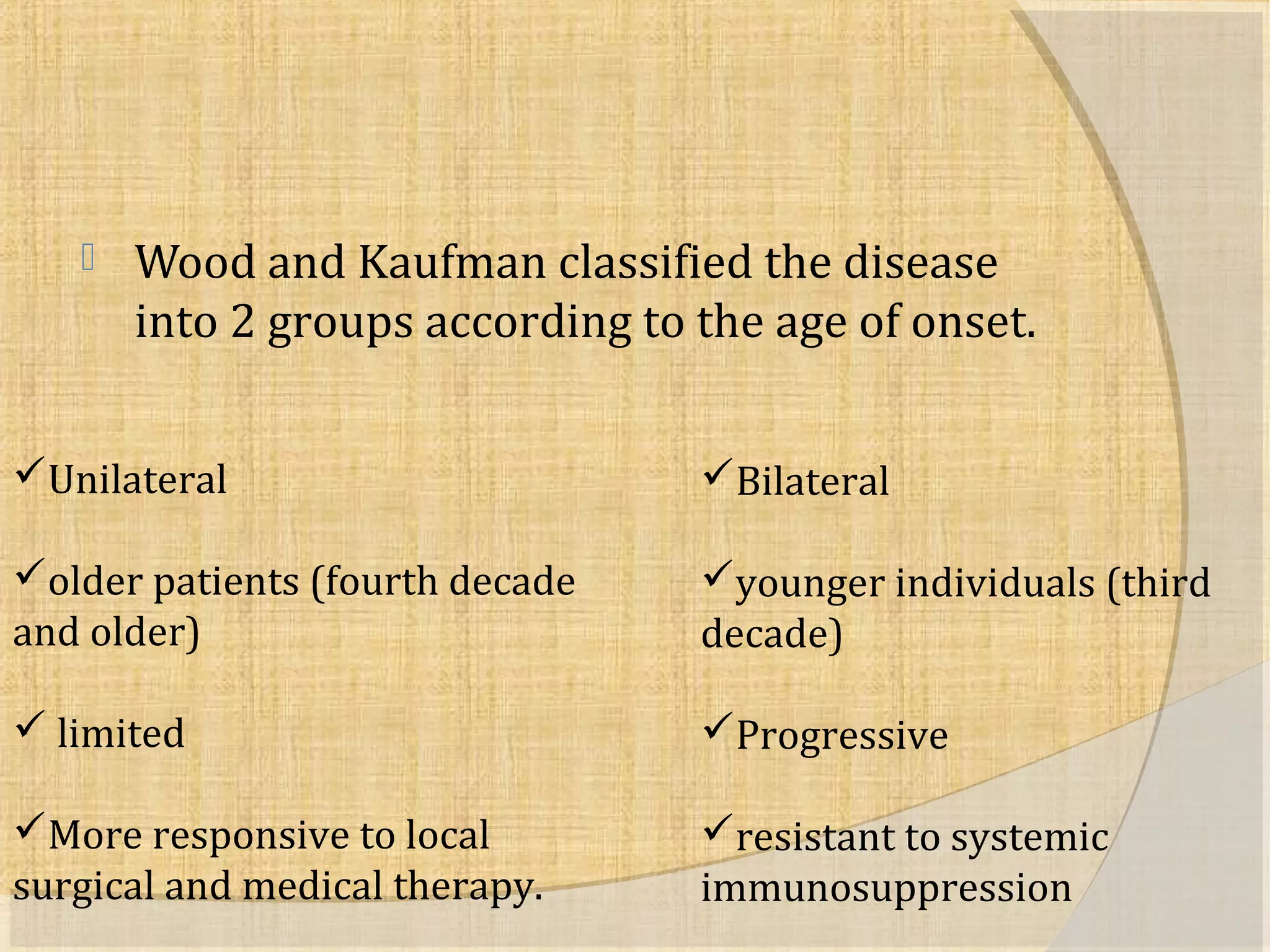  Wood and Kaufman classified the disease 
into 2 groups according to the age of onset. 
Unilateral 
older patients (fourth decade 
and older) 
 limited 
More responsive to local 
surgical and medical therapy. 
Bilateral 
younger individuals (third 
decade) 
Progressive 
resistant to systemic 
immunosuppression 
 