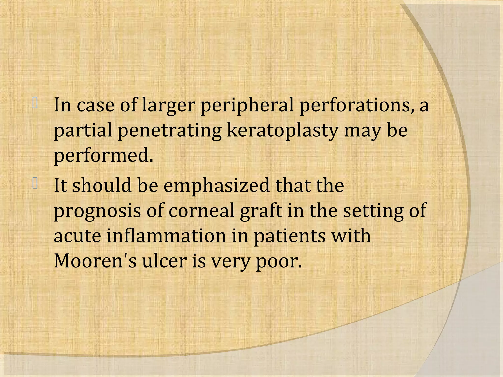  In case of larger peripheral perforations, a 
partial penetrating keratoplasty may be 
performed. 
 It should be emphasized that the 
prognosis of corneal graft in the setting of 
acute inflammation in patients with 
Mooren's ulcer is very poor. 
 