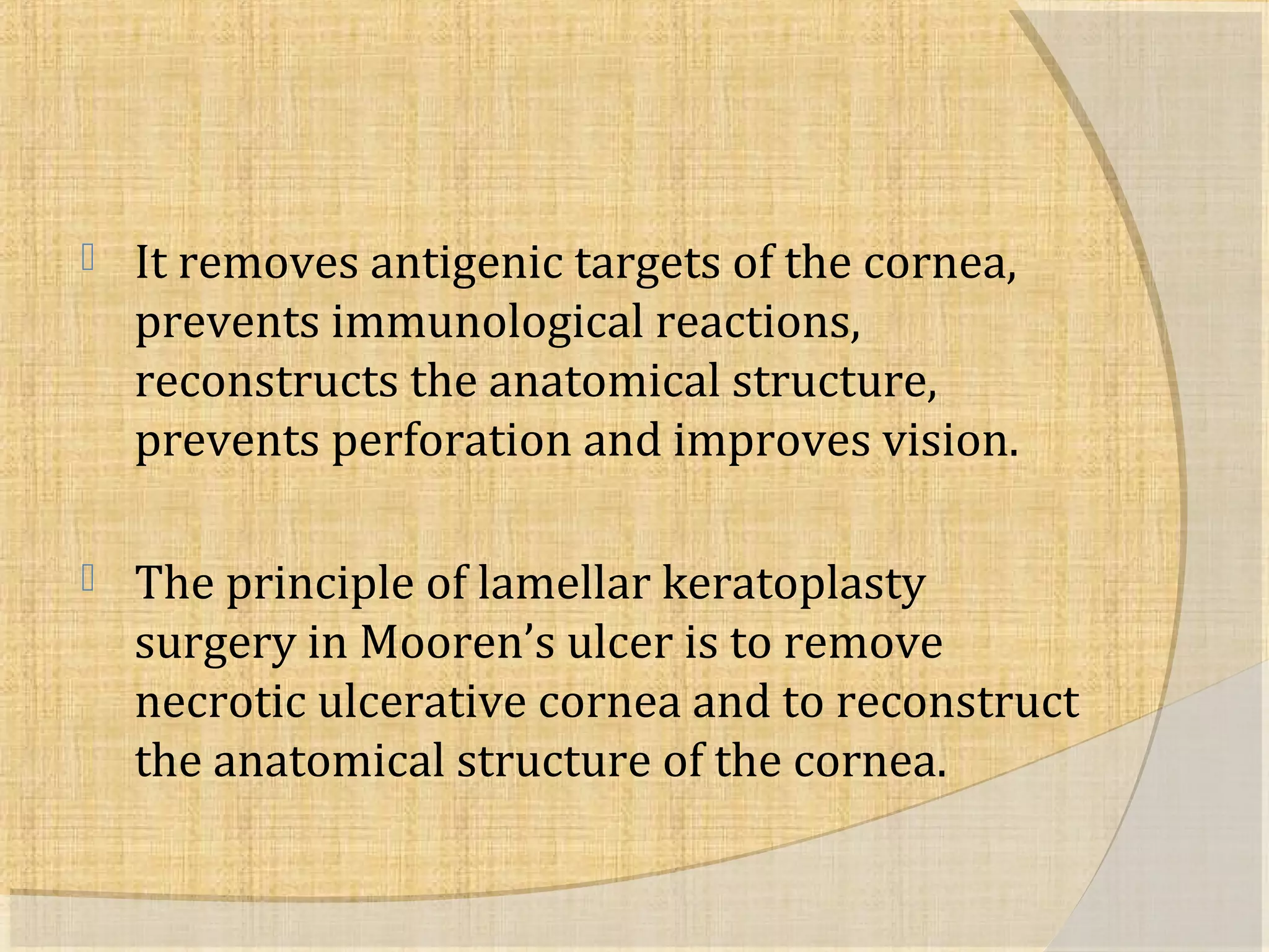  It removes antigenic targets of the cornea, 
prevents immunological reactions, 
reconstructs the anatomical structure, 
prevents perforation and improves vision. 
 The principle of lamellar keratoplasty 
surgery in Mooren’s ulcer is to remove 
necrotic ulcerative cornea and to reconstruct 
the anatomical structure of the cornea. 
 