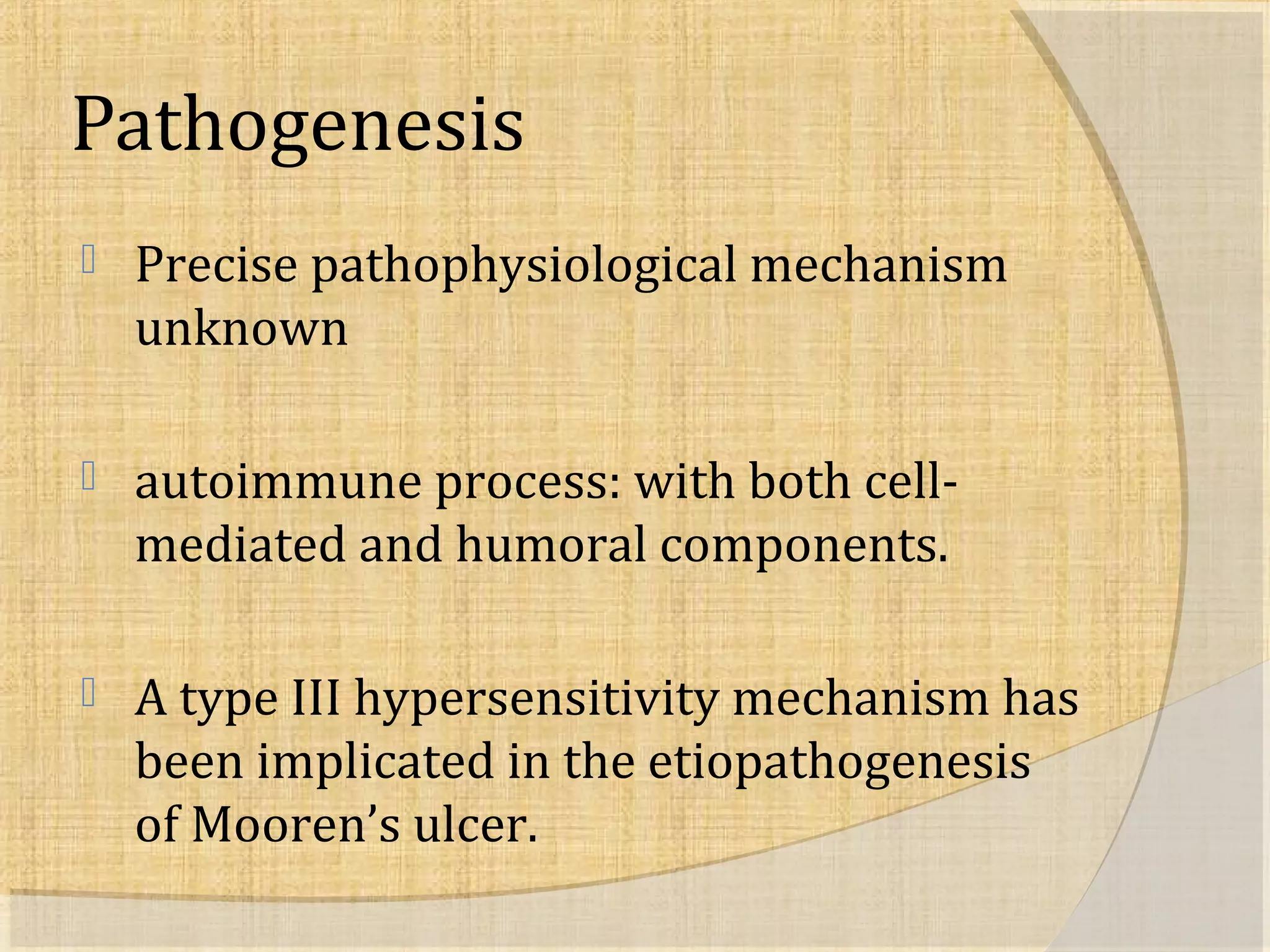 Pathogenesis 
 Precise pathophysiological mechanism 
unknown 
 autoimmune process: with both cell-mediated 
and humoral components. 
 A type III hypersensitivity mechanism has 
been implicated in the etiopathogenesis 
of Mooren’s ulcer. 
 