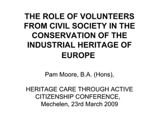 THE ROLE OF VOLUNTEERS FROM CIVIL SOCIETY IN THE CONSERVATION OF THE INDUSTRIAL HERITAGE OF EUROPE   Pam Moore, B.A. (Hons), HERITAGE CARE THROUGH ACTIVE CITIZENSHIP CONFERENCE,  Mechelen, 23rd March 2009 