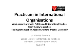 Prac%cum	
  in	
  Interna%onal	
  
Organisa%ons	
  
Work-­‐based	
  learning	
  in	
  Poli%cs	
  and	
  Interna%onal	
  Studies:	
  
from	
  theory	
  to	
  prac%ce	
  	
  
The	
  Higher	
  Educa%on	
  Academy.	
  Oxford	
  Brookes	
  University	
  
Dr	
  Phoebe	
  V	
  Moore	
  
Senior	
  Lecturer	
  in	
  Interna4onal	
  Rela4ons	
  
Middlesex	
  University	
  School	
  of	
  Law	
  
07/04/14	
  
 