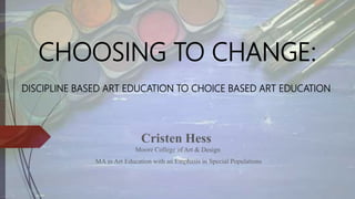 CHOOSING TO CHANGE:
DISCIPLINE BASED ART EDUCATION TO CHOICE BASED ART EDUCATION
Cristen Hess
Moore College of Art & Design
MA in Art Education with an Emphasis in Special Populations
 