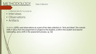• I collected data for my study by:
• Interviews
• Observations
• Artifacts
Andrews (2010) used observations as a part of her data collection in “Arts and Ideas.” She noticed
shifts in focus from the assignment or project to the student, a shift in the student and teacher
relationship, and a shift in the assessment process. (p. 42)
Data Collection
 