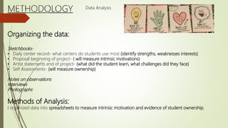 Organizing the data:
Sketchbooks-
• Daily center record- what centers do students use most (identify strengths, weaknesses interests)
• Proposal beginning of project- ( will measure intrinsic motivations)
• Artist statements end of project- (what did the student learn, what challenges did they face)
• Self Assessments- (will measure ownership)
Notes on observations
Interviews
Photographs
Methods of Analysis:
I organized data into spreadsheets to measure intrinsic motivation and evidence of student ownership.
Data Analysis
 