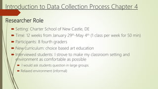 Introduction to Data Collection Process Chapter 4
Researcher Role
 Setting: Charter School of New Castle, DE
 Time: 12 weeks from January 29th-May 4th (1 class per week for 50 min)
 Participants: 8 fourth graders
 New curriculum: choice based art education
 Interviewed students: I strove to make my classroom setting and
environment as comfortable as possible
 I would ask students question in large groups
 Relaxed environment (informal)
 
