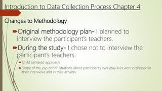 Original methodology plan- I planned to
interview the participant’s teachers.
During the study- I chose not to interview the
participant’s teachers.
 Child centered approach
 Some of the joys and frustrations about participants everyday lives were expressed in
their interviews and in their artwork
Introduction to Data Collection Process Chapter 4
Changes to Methodology
 
