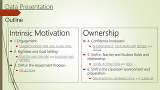 Data Presentation
Outline
Intrinsic Motivation
 1. Engagement-
 DEMONSTRATION TIME AND SHARE TIME-
 2. Big Ideas and Goal Setting-
 STRETCH AND EXPLORE and ENVISION AND
EXPRESS
 3. Shift in the Assessment Process-
 REFLECTION-
Ownership
 4. Confidence Increased-
 PERSERVERENCE, CRAFTSMANSHIP, EFFORT, and
FOCUS
 5. Shift in Teacher and Student Roles and
relationship-
 SOCIAL INTERACTION and PACE
 6. Shift in the classroom environment and
preparation-
 ORGANIZATION, WORKING STYLE and CLEAN UP
 