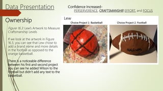Data Presentation
Ownership
Confidence Increased-
PERSERVERENCE, CRAFTSMANSHIP, EFFORT, and FOCUS
Figure 16.3: Lew’s Artwork to Measure
Craftsmanship Levels
If we look at the artwork in Figure
16.3, you can see that Lew chose to
add a brand name and more details
in the football as opposed to the
orange basketball.
There is a noticeable difference
between his first and second project
you can see he added Wilson to the
football but didn’t add any text to the
basketball.
 