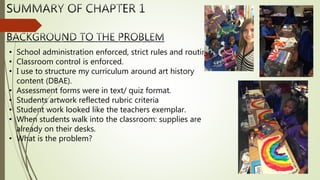 • School administration enforced, strict rules and routines.
• Classroom control is enforced.
• I use to structure my curriculum around art history
content (DBAE).
• Assessment forms were in text/ quiz format.
• Students artwork reflected rubric criteria
• Student work looked like the teachers exemplar.
• When students walk into the classroom: supplies are
already on their desks.
• What is the problem?
 