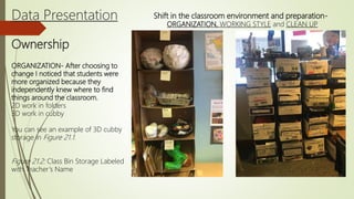 Data Presentation
Ownership
Shift in the classroom environment and preparation-
ORGANIZATION, WORKING STYLE and CLEAN UP
ORGANIZATION- After choosing to
change I noticed that students were
more organized because they
independently knew where to find
things around the classroom.
2D work in folders
3D work in cubby
You can see an example of 3D cubby
storage in Figure 21.1.
Figure 21.2: Class Bin Storage Labeled
with Teacher’s Name
 