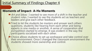 Art and Ideas: I wanted to see more of a shift in the teacher and
student roles. I wanted to see the students act as teachers and
leaders and give each other feedback.
Tried to let the students be masters and answer each others
questions. students like hearing from each other and being
experts in one media or another. A sense of cooperation and
competition started to emerge. It was evident in the way the
participants socialized with each other.
Choice allows students to set up workspace and take control over
their environment. Once I changed the classroom environment the
students showed more ownership and control.
Initial Summary of Findings Chapter 4
Moments of Impact- A-Ha Moments
 