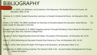 Andrews, B., H. (2005). Art, Reflection, and Creativity in the Classroom: The Student Driven Art Course. Art
Education, 58(4), 35-40.
Andrews, B., H. (2010). Student Ownership: Learning in a Student-Centered Art Room. Art Education. 63(4), 40-
46.
Dobbs, S. M. (1992). The DBAE Handbook: An Overview of Discipline Based Arts Education. Santa Monica, CA:
Getty Center for Education in the Arts.
Douglas, K. M., and Jaquith, D. B. (2009). Engaging Learners Through Artmaking: Choice-Based Art Education in
the Classroom. New York: Teachers College Press
Douglas, K. (2013). Regarding New School Art Styles: The project of Art Education. Art Education, 66, 53-54.
Gates, L. (2016) Rethinking Art Education Practice One Choice at a Time, Art Education, 69:2, 14-19.
Gude, O. (2013). New School Art Styles: The Project of Art Education. Art Education, 66(1), 6-15.
Schirrmacher, R. (2006). Inviting Creativity: The Teacher's Role in Art. Art and Creative Development for Young
Children 5th edition.
 