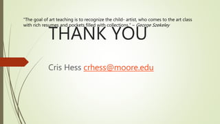 THANK YOU
Cris Hess crhess@moore.edu
“The goal of art teaching is to recognize the child- artist, who comes to the art class
with rich resumes and pockets filled with collections.” – George Szekeley
 
