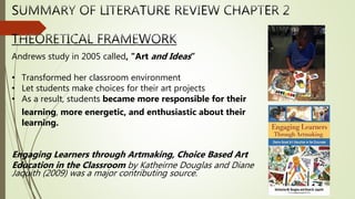 Andrews study in 2005 called, "Art and Ideas”
• Transformed her classroom environment
• Let students make choices for their art projects
• As a result, students became more responsible for their
learning, more energetic, and enthusiastic about their
learning.
Engaging Learners through Artmaking, Choice Based Art
Education in the Classroom by Katheirne Douglas and Diane
Jaquith (2009) was a major contributing source.
 