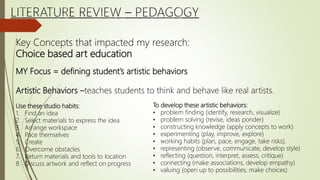 Key Concepts that impacted my research:
Choice based art education
MY Focus = defining student’s artistic behaviors
Artistic Behaviors –teaches students to think and behave like real artists.
Use these studio habits:
1. Find an idea
2. Select materials to express the idea
3. Arrange workspace
4. Pace themselves
5. Create
6. Overcome obstacles
7. Return materials and tools to location
8. Discuss artwork and reflect on progress
To develop these artistic behaviors:
• problem finding (identify, research, visualize)
• problem solving (revise, ideas ponder)
• constructing knowledge (apply concepts to work)
• experimenting (play, improve, explore)
• working habits (plan, pace, engage, take risks),
• representing (observe, communicate, develop style)
• reflecting (question, interpret, assess, critique)
• connecting (make associations, develop empathy)
• valuing (open up to possibilities, make choices)
 