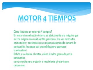 Cómo funciona un motor de 4 tiempos?
Un motor de combustión interna es básicamente una máquina que
mezcla oxígeno con combustible gasificado. Una vez mezclados
íntimamente y confinados en un espacio denominado cámara de
combustión, los gases son encendidos para quemarse
(combustión).
Debido a su diseño, el motor, utiliza el calor generado por la
combustión,
como energía para producir el movimiento giratorio que
conocemos.
 