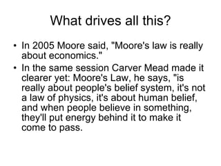 What drives all this? In 2005 Moore said, "Moore's law is really about economics."   In the same session Carver Mead made it clearer yet: Moore's Law, he says, "is really about people's belief system, it's not a law of physics, it's about human belief, and when people believe in something, they'll put energy behind it to make it come to pass.  