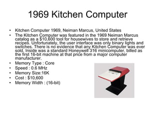 1969 Kitchen Computer Kitchen Computer 1969, Neiman Marcus, United States The Kitchen Computer was featured in the 1969 Neiman Marcus catalog as a $10,600 tool for housewives to store and retrieve recipes. Unfortunately, the user interface was only binary lights and switches. There is no evidence that any Kitchen Computer was ever sold. Inside was a standard Honeywell 316 minicomputer, billed as the first 16-bit machine at that price from a major computer manufacturer.  Memory Type : Core Speed : 0.6 MHz Memory Size:16K Cost : $10,600 Memory Width : (16-bit)  