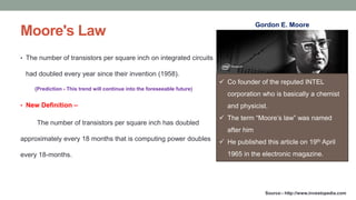 Moore's Law
• The number of transistors per square inch on integrated circuits
had doubled every year since their invention (1958).
(Prediction - This trend will continue into the foreseeable future)
• New Definition –
The number of transistors per square inch has doubled
approximately every 18 months that is computing power doubles
every 18-months.
Source:- http://www.investopedia.com
 Co founder of the reputed INTEL
corporation who is basically a chemist
and physicist.
 The term “Moore’s law” was named
after him
 He published this article on 19th April
1965 in the electronic magazine.
Gordon E. Moore
 