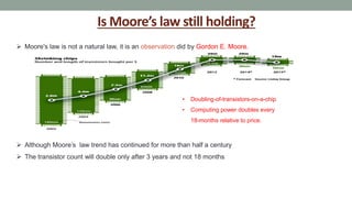 Is Moore’s law still holding?
 Moore's law is not a natural law, it is an observation did by Gordon E. Moore.
• Doubling-of-transistors-on-a-chip
• Computing power doubles every
18-months relative to price.
 Although Moore’s law trend has continued for more than half a century
 The transistor count will double only after 3 years and not 18 months
 