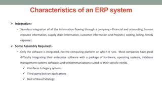 Characteristics of an ERP system
 Integration:-
• Seamless integration of all the information flowing through a company – financial and accounting, human
resource information, supply chain information, customer information and Projects ( costing, billing, time&
expense).
 Some Assembly Required:-
• Only the software is integrated, not the computing platform on which it runs. Most companies have great
difficulty integrating their enterprise software with a package of hardware, operating systems, database
management systems software, and telecommunications suited to their specific needs.
 Interfaces to legacy systems
 Third-party bolt-on applications
 Best of Breed Strategy
 