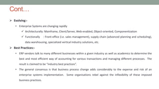 Cont…
 Evolving:-
• Enterprise Systems are changing rapidly
 Architecturally: Mainframe, Client/Server, Web-enabled, Object-oriented, Componentization
 Functionally : Front-office (i.e. sales management), supply chain (advanced planning and scheduling),
data warehousing, specialized vertical industry solutions, etc.
 Best Practices:-
• ERP vendors talk to many different businesses within a given industry as well as academics to determine the
best and most efficient way of accounting for various transactions and managing different processes. The
result is claimed to be “industry best practices”.
• The general consensus is that business process change adds considerably to the expense and risk of an
enterprise systems implementation. Some organisations rebel against the inflexibility of these imposed
business practices.
 