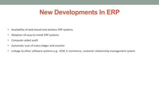 New Developments In ERP
• Availability of web based and wireless ERP systems
• Adoption of easy-to-install ERP systems
• Computer aided audit
• Automatic scan of every ledger and voucher
• Linkage to other software systems e.g.- SCM, E-commerce, customer relationship management system
 
