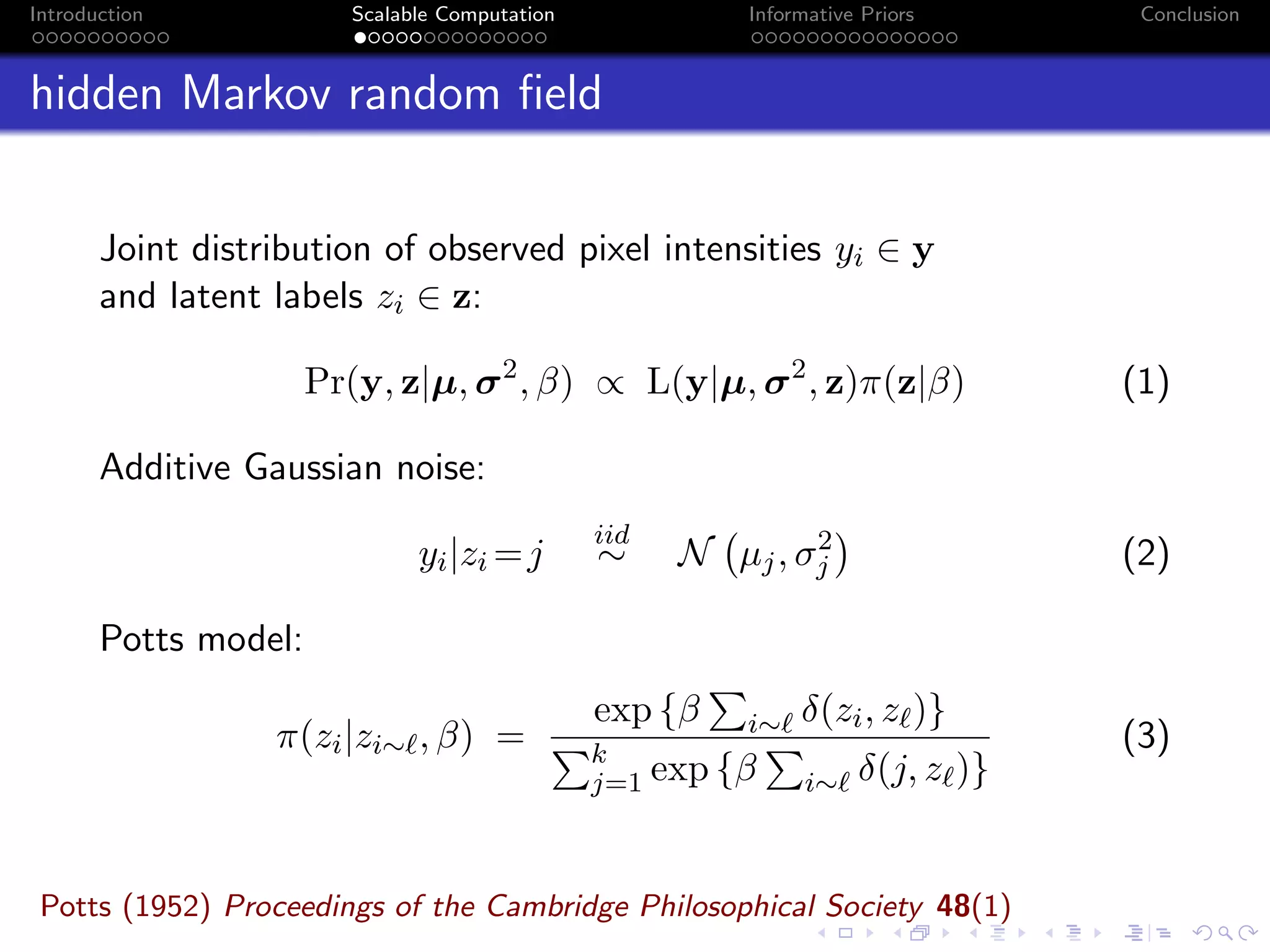 Introduction Scalable Computation Informative Priors Conclusion
hidden Markov random ﬁeld
Joint distribution of observed pixel intensities yi ∈ y
and latent labels zi ∈ z:
Pr(y, z|µ, σ2
, β) ∝ L(y|µ, σ2
, z)π(z|β) (1)
Additive Gaussian noise:
yi|zi =j
iid
∼ N µj, σ2
j (2)
Potts model:
π(zi|zi∼ , β) =
exp {β i∼ δ(zi, z )}
k
j=1 exp {β i∼ δ(j, z )}
(3)
Potts (1952) Proceedings of the Cambridge Philosophical Society 48(1)
 