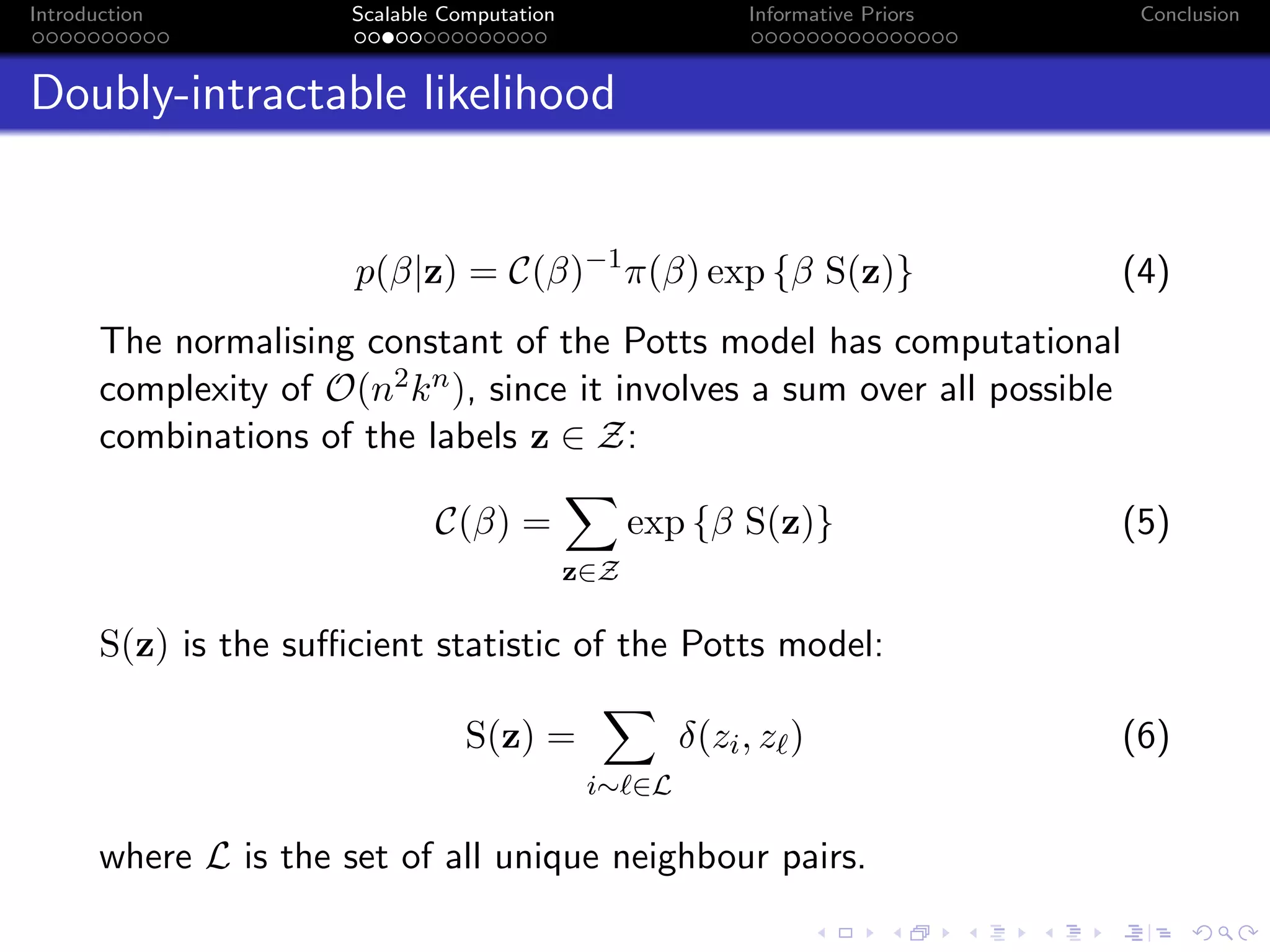 Introduction Scalable Computation Informative Priors Conclusion
Doubly-intractable likelihood
p(β|z) = C(β)−1
π(β) exp {β S(z)} (4)
The normalising constant of the Potts model has computational
complexity of O(n2kn), since it involves a sum over all possible
combinations of the labels z ∈ Z:
C(β) =
z∈Z
exp {β S(z)} (5)
S(z) is the suﬃcient statistic of the Potts model:
S(z) =
i∼ ∈L
δ(zi, z ) (6)
where L is the set of all unique neighbour pairs.
 