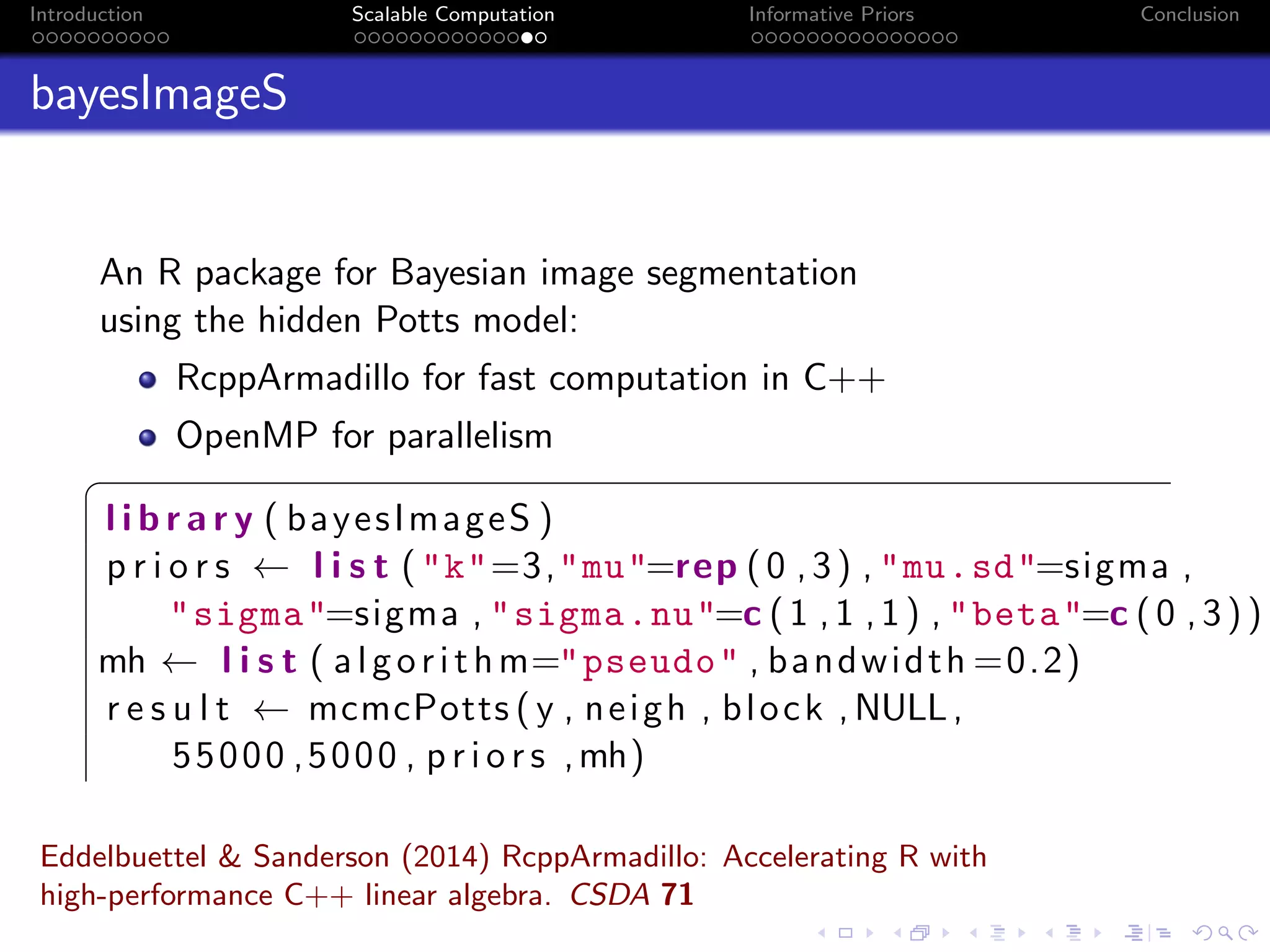 Introduction Scalable Computation Informative Priors Conclusion
bayesImageS
An R package for Bayesian image segmentation
using the hidden Potts model:
RcppArmadillo for fast computation in C++
OpenMP for parallelism
§
l i b r a r y ( bayesImageS )
p r i o r s ← l i s t ("k"=3,"mu"=rep (0 ,3) , "mu.sd"=sigma ,
"sigma"=sigma , "sigma.nu"=c (1 ,1 ,1) , "beta"=c (0 ,3))
mh ← l i s t ( algorithm="pseudo" , bandwidth =0.2)
r e s u l t ← mcmcPotts ( y , neigh , block ,NULL,
55000 ,5000 , p r i o r s ,mh)
Eddelbuettel & Sanderson (2014) RcppArmadillo: Accelerating R with
high-performance C++ linear algebra. CSDA 71
 