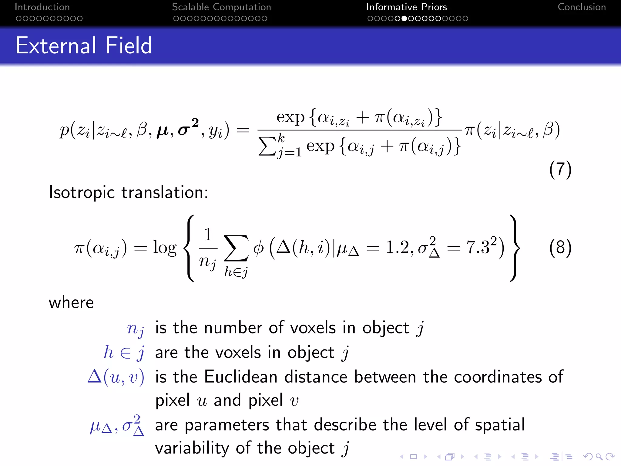 Introduction Scalable Computation Informative Priors Conclusion
External Field
p(zi|zi∼ , β, µ, σ2
, yi) =
exp {αi,zi + π(αi,zi )}
k
j=1 exp {αi,j + π(αi,j)}
π(zi|zi∼ , β)
(7)
Isotropic translation:
π(αi,j) = log



1
nj
h∈j
φ ∆(h, i)|µ∆ = 1.2, σ2
∆ = 7.32



(8)
where
nj is the number of voxels in object j
h ∈ j are the voxels in object j
∆(u, v) is the Euclidean distance between the coordinates of
pixel u and pixel v
µ∆, σ2
∆ are parameters that describe the level of spatial
variability of the object j
 