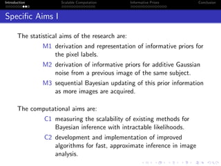 Introduction Scalable Computation Informative Priors Conclusion
Speciﬁc Aims I
The statistical aims of the research are:
M1 derivation and representation of informative priors for
the pixel labels.
M2 derivation of informative priors for additive Gaussian
noise from a previous image of the same subject.
M3 sequential Bayesian updating of this prior information
as more images are acquired.
The computational aims are:
C1 measuring the scalability of existing methods for
Bayesian inference with intractable likelihoods.
C2 development and implementation of improved
algorithms for fast, approximate inference in image
analysis.
 