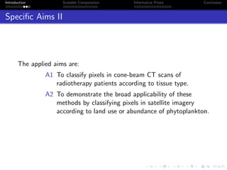 Introduction Scalable Computation Informative Priors Conclusion
Speciﬁc Aims II
The applied aims are:
A1 To classify pixels in cone-beam CT scans of
radiotherapy patients according to tissue type.
A2 To demonstrate the broad applicability of these
methods by classifying pixels in satellite imagery
according to land use or abundance of phytoplankton.
 