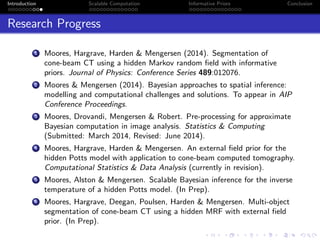 Introduction Scalable Computation Informative Priors Conclusion
Research Progress
1 Moores, Hargrave, Harden & Mengersen (2014). Segmentation of
cone-beam CT using a hidden Markov random ﬁeld with informative
priors. Journal of Physics: Conference Series 489:012076.
2 Moores & Mengersen (2014). Bayesian approaches to spatial inference:
modelling and computational challenges and solutions. To appear in AIP
Conference Proceedings.
3 Moores, Drovandi, Mengersen & Robert. Pre-processing for approximate
Bayesian computation in image analysis. Statistics & Computing
(Submitted: March 2014, Revised: June 2014).
4 Moores, Hargrave, Harden & Mengersen. An external ﬁeld prior for the
hidden Potts model with application to cone-beam computed tomography.
Computational Statistics & Data Analysis (currently in revision).
5 Moores, Alston & Mengersen. Scalable Bayesian inference for the inverse
temperature of a hidden Potts model. (In Prep).
6 Moores, Hargrave, Deegan, Poulsen, Harden & Mengersen. Multi-object
segmentation of cone-beam CT using a hidden MRF with external ﬁeld
prior. (In Prep).
 