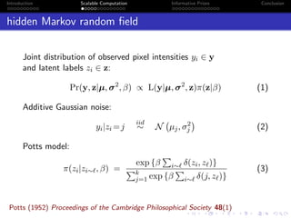 Introduction Scalable Computation Informative Priors Conclusion
hidden Markov random ﬁeld
Joint distribution of observed pixel intensities yi ∈ y
and latent labels zi ∈ z:
Pr(y, z|µ, σ2
, β) ∝ L(y|µ, σ2
, z)π(z|β) (1)
Additive Gaussian noise:
yi|zi =j
iid
∼ N µj, σ2
j (2)
Potts model:
π(zi|zi∼ , β) =
exp {β i∼ δ(zi, z )}
k
j=1 exp {β i∼ δ(j, z )}
(3)
Potts (1952) Proceedings of the Cambridge Philosophical Society 48(1)
 